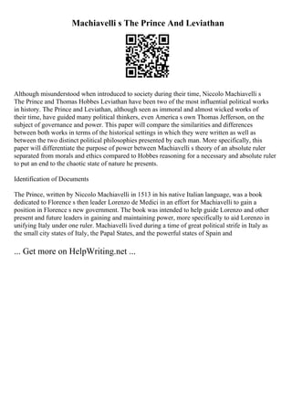 Machiavelli s The Prince And Leviathan
Although misunderstood when introduced to society during their time, Niccolo Machiavelli s
The Prince and Thomas Hobbes Leviathan have been two of the most influential political works
in history. The Prince and Leviathan, although seen as immoral and almost wicked works of
their time, have guided many political thinkers, even America s own Thomas Jefferson, on the
subject of governance and power. This paper will compare the similarities and differences
between both works in terms of the historical settings in which they were written as well as
between the two distinct political philosophies presented by each man. More specifically, this
paper will differentiate the purpose of power between Machiavelli s theory of an absolute ruler
separated from morals and ethics compared to Hobbes reasoning for a necessary and absolute ruler
to put an end to the chaotic state of nature he presents.
Identification of Documents
The Prince, written by Niccolo Machiavelli in 1513 in his native Italian language, was a book
dedicated to Florence s then leader Lorenzo de Medici in an effort for Machiavelli to gain a
position in Florence s new government. The book was intended to help guide Lorenzo and other
present and future leaders in gaining and maintaining power, more specifically to aid Lorenzo in
unifying Italy under one ruler. Machiavelli lived during a time of great political strife in Italy as
the small city states of Italy, the Papal States, and the powerful states of Spain and
... Get more on HelpWriting.net ...
 