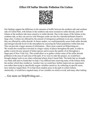 Effect Of Sulfur Dioxide Pollution On Lichen
Our findings support the difference in the amounts of traffic between the northern side and southern
side of Central Park, with lichens in the southern side more resistant to sulfur dioxide, and with
lichens in the northern side more sensitive to sulfur dioxide. Due to the nature of the lichens in the
southern side, as they can survive with Nitrogen oxide can also be a harmful pollutant found in
large cities. Lichens are affected by the amount of nitrogenous pollutants in an area, similar to how
they are affected by sulfur dioxide. In future studies, we could potentially assess both sulfur dioxide
and nitrogen dioxide levels in the atmosphere by assessing the lichen population within that area.
This can provide a larger amount of information... Show more content on Helpwriting.net ...
We would also would have traveled in a larger variety of places throughout the park, in order to
gather a more diverse amount of lichen species and to assess the quality of air throughout a
larger part of New York City. This would allow us to gather a better sense of the sulfur dioxide
pollution in the area of each area of the park. If we were to redo this project, we would have
brought sharper tools to use when collecting lichens from Central Park. The knife that we brought
was fairly dull and we found that we had a very difficult time removing many of the lichens from
the surface which they resided on. Another way we could have further improved our experiment
was rather than trying to specifically negate variables ourselves, by collecting in specific areas,
have statistics negate them. If we had chose random areas in the park to collect lichens,
statistically, it would have negated many of our variables we tried to avoid, and many other lurking
... Get more on HelpWriting.net ...
 