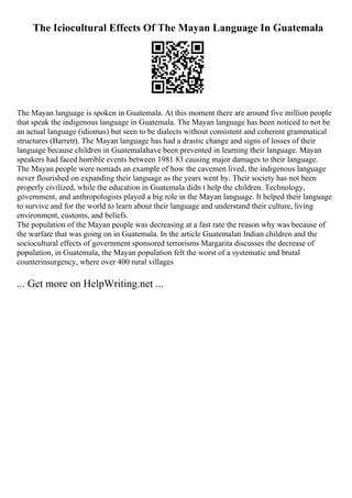 The Iciocultural Effects Of The Mayan Language In Guatemala
The Mayan language is spoken in Guatemala. At this moment there are around five million people
that speak the indigenous language in Guatemala. The Mayan language has been noticed to not be
an actual language (idiomas) but seen to be dialects without consistent and coherent grammatical
structures (Barrett). The Mayan language has had a drastic change and signs of losses of their
language because children in Guatemalahave been prevented in learning their language. Mayan
speakers had faced horrible events between 1981 83 causing major damages to their language.
The Mayan people were nomads an example of how the cavemen lived, the indigenous language
never flourished on expanding their language as the years went by. Their society has not been
properly civilized, while the education in Guatemala didn t help the children. Technology,
government, and anthropologists played a big role in the Mayan language. It helped their language
to survive and for the world to learn about their language and understand their culture, living
environment, customs, and beliefs.
The population of the Mayan people was decreasing at a fast rate the reason why was because of
the warfare that was going on in Guatemala. In the article Guatemalan Indian children and the
sociocultural effects of government sponsored terrorisms Margarita discusses the decrease of
population, in Guatemala, the Mayan population felt the worst of a systematic and brutal
counterinsurgency, where over 400 rural villages
... Get more on HelpWriting.net ...
 
