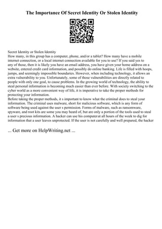 The Importance Of Secret Identity Or Stolen Identity
Secret Identity or Stolen Identity
How many, in this group has a computer, phone, and/or a tablet? How many have a mobile
internet connection, or a local internet connection available for you to use? If you said yes to
any of those, then it is likely you have an email address, you have given your home address on a
website, entered credit card information, and possibly do online banking. Life is filled with hoops,
jumps, and seemingly impossible boundaries. However, when including technology, it allows an
extra vulnerability to you. Unfortunately, some of those vulnerabilities are directly related to
people with only one goal, to cause problems. In the growing world of technology, the ability to
steal personal information is becoming much easier than ever before. With society switching to the
cyber world as a more convenient way of life, it is imperative to take the proper methods for
protecting your information.
Before taking the proper methods, it s important to know what the criminal does to steal your
information. The criminal uses malware, short for malicious software, which is any form of
software being used against the user s permission. Forms of malware, such as ransomware,
spyware, and root kits are some you may heard of, but are only a portion of the tools used to steal
a user s precious information. A hacker can use his computerat all hours of the week to dig for
information that a user leaves unprotected. If the user is not carefully and well prepared, the hacker
... Get more on HelpWriting.net ...
 