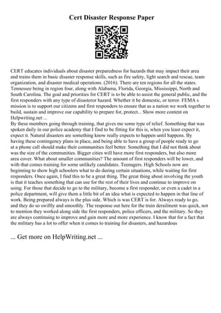 Cert Disaster Response Paper
CERT educates individuals about disaster preparedness for hazards that may impact their area
and trains them in basic disaster response skills, such as fire safety, light search and rescue, team
organization, and disaster medical operations. (2016). There are ten regions for all the states.
Tennessee being in region four, along with Alabama, Florida, Georgia, Mississippi, North and
South Carolina. The goal and priorities for CERT is to be able to assist the general public, and the
first responders with any type of disasteror hazard. Whether it be domestic, or terror. FEMA s
mission is to support our citizens and first responders to ensure that as a nation we work together to
build, sustain and improve our capability to prepare for, protect... Show more content on
Helpwriting.net ...
By these members going through training, that gives me some type of relief. Something that was
spoken daily in our police academy that I find to be fitting for this is, when you least expect it,
expect it. Natural disasters are something know really expects to happen until happens. By
having these contingency plans in place, and being able to have a group of people ready to go
at a phone call should make their communities feel better. Something that I did not think about
was the size of the communities. Bigger cities will have more first responders, but also more
area cover. What about smaller communities? The amount of first responders will be lower, and
with that comes training for some unlikely candidates. Teenagers. High Schools now are
beginning to show high schoolers what to do during certain situations, while waiting for first
responders. Once again, I find this to be a great thing. The great thing about involving the youth
is that it teaches something that can use for the rest of their lives and continue to improve on
using. For those that decide to go to the military, become a first responder, or even a cadet in a
police department, will give them a little bit of an idea what is expected to happen in that line of
work. Being prepared always is the plus side. Which is was CERT is for. Always ready to go,
and they do so swiftly and smoothly. The response out here for the train derailment was quick, not
to mention they worked along side the first responders, police officers, and the military. So they
are always continuing to improve and gain more and more experience. I know that for a fact that
the military has a lot to offer when it comes to training for disasters, and hazardous
... Get more on HelpWriting.net ...
 