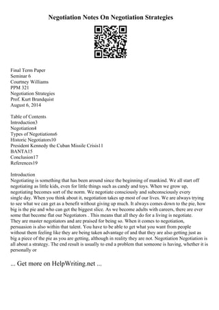 Negotiation Notes On Negotiation Strategies
Final Term Paper
Seminar 6
Courtney Williams
PPM 321
Negotiation Strategies
Prof. Kurt Brandquist
August 6, 2014
Table of Contents
Introduction3
Negotiation4
Types of Negotiations6
Historic Negotiators10
President Kennedy the Cuban Missile Crisis11
BANTA15
Conclusion17
References19
Introduction
Negotiating is something that has been around since the beginning of mankind. We all start off
negotiating as little kids, even for little things such as candy and toys. When we grow up,
negotiating becomes sort of the norm. We negotiate consciously and subconsciously every
single day. When you think about it, negotiation takes up most of our lives. We are always trying
to see what we can get as a benefit without giving up much. It always comes down to the pie, how
big is the pie and who can get the biggest slice. As we become adults with careers, there are ever
some that become flat our Negotiators . This means that all they do for a living is negotiate.
They are master negotiators and are praised for being so. When it comes to negotiation,
persuasion is also within that talent. You have to be able to get what you want from people
without them feeling like they are being taken advantage of and that they are also getting just as
big a piece of the pie as you are getting, although in reality they are not. Negotiation Negotiation is
all about a strategy. The end result is usually to end a problem that someone is having, whether it is
personally or
... Get more on HelpWriting.net ...
 