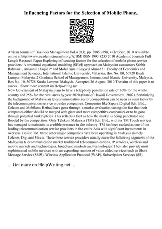 Influencing Factors for the Selection of Mobile Phone...
African Journal of Business Management Vol.4 (13), pp. 2885 2898, 4 October, 2010 Available
online at http://www.academicjournals.org/AJBM ISSN 1993 8233 2010 Academic Journals Full
Length Research Paper Exploring influencing factors for the selection of mobile phone service
providers: A structural equational modeling (SEM) approach on Malaysian consumers Sabbir
Rahman1, Ahasanul Haque1* and Mohd Ismail Sayyed Ahmad2 1 Faculty of Economics and
Management Sciences, International Islamic University, Malaysia, Box No. 10, 50728 Kuala
Lumpur, Malaysia. 2 Graduate School of Management, International Islamic University, Malaysia,
Box No. 10, 50728 Kuala Lumpur, Malaysia. Accepted 26 August, 2010 The aim of this paper is to
assess... Show more content on Helpwriting.net ...
Now Government of Malaysia plans to have a telephony penetration rate of 50% for the whole
country and 25% for the rural areas by year 2020 (State of Hawaii Government, 2002). Scrutinizing
the background of Malaysian telecommunication sector, competition can be seen as main factor by
the telecommunication service provider companies. Companies like Sapura Digital Sdn. Bhd.,
Celcom and Mobikom Berhad have gone through a market evaluation stating the fact that their
companies either should be merged with giant and more competitive companies or to be gone
through potential bankruptcies. This reflects a fact as how the market is being penetrated and
flooded by the competitors. Only Telekom Malaysia (TM) Sdn. Bhd., with its TM Touch services
has managed to maintain its credible presence in the industry. TM has been ranked as one of the
leading telecommunication service providers in the entire Asia with significant investments in
overseas. Beside TM, three other major companies have been operating in Malaysia namely
Celcom, Digi and Maxis. These three service providers usually cover the following segments of the
Malaysian telecommunication market traditional telecommunications, IP services, wireless and
mobile markets and technologies, broadband markets and technologies. They also provide most
sophisticated mobile services with an expanding number of value added services such as Short
Message Service (SMS), Wireless Application Protocol (WAP), Subscription Services (SS),
... Get more on HelpWriting.net ...
 