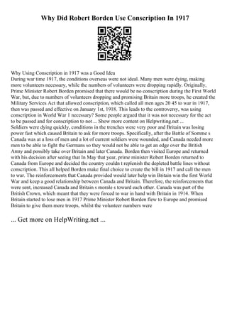 Why Did Robert Borden Use Conscription In 1917
Why Using Conscription in 1917 was a Good Idea
During war time 1917, the conditions overseas were not ideal. Many men were dying, making
more volunteers necessary, while the numbers of volunteers were dropping rapidly. Originally,
Prime Minister Robert Borden promised that there would be no conscription during the First World
War, but, due to numbers of volunteers dropping and promising Britain more troops, he created the
Military Services Act that allowed conscription, which called all men ages 20 45 to war in 1917,
then was passed and effective on January 1st, 1918. This leads to the controversy, was using
conscription in World War 1 necessary? Some people argued that it was not necessary for the act
to be passed and for conscription to not ... Show more content on Helpwriting.net ...
Soldiers were dying quickly, conditions in the trenches were very poor and Britain was losing
power fast which caused Britain to ask for more troops. Specifically, after the Battle of Somme s
Canada was at a loss of men and a lot of current soldiers were wounded, and Canada needed more
men to be able to fight the Germans so they would not be able to get an edge over the British
Army and possibly take over Britain and later Canada. Borden then visited Europe and returned
with his decision after seeing that In May that year, prime minister Robert Borden returned to
Canada from Europe and decided the country couldn t replenish the depleted battle lines without
conscription. This all helped Borden make final choice to create the bill in 1917 and call the men
to war. The reinforcements that Canada provided would later help win Britain win the first World
War and keep a good relationship between Canada and Britain. Therefore, the reinforcements that
were sent, increased Canada and Britain s morale s toward each other. Canada was part of the
British Crown, which meant that they were forced to war in hand with Britain in 1914. When
Britain started to lose men in 1917 Prime Minister Robert Borden flew to Europe and promised
Britain to give them more troops, whilst the volunteer numbers were
... Get more on HelpWriting.net ...
 