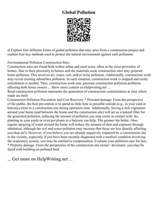 Global Pollution
al Explain four different forms of global pollution that may arise from a construction project and
explain four key methods used to protect the natural environment against such pollutants
Environmental Pollution Construction Sites
Construction sites are found both within urban and rural areas, often in the close proximity of
homes. Due to their proximity to homes and the materials used, construction sites may generate
home pollution. This involves air, water, soil, and/or noise pollution. Additionally, construction work
may reveal existing subsurface pollution. In such situation, construction work is stopped and costly
remediation is needed. Thus, construction work may generate construction pollution problems
affecting both home owners ... Show more content on Helpwriting.net ...
Road construction pollution represents the generation of construction contamination at sites where
roads are built
Construction Pollution Prevention and Cost Recovery * Personal damage. From the perspective
of the public, the best prevention is to spend as little time as possible outside (e.g., in your yard or
balcony) close to a construction site during operation time. Additionally, having a rich vegetation
around your home (and between the home and the construction site) will act as a natural filter for
the generated pollution, reducing the amount of pollution you may come in contact with. So,
planting in your yards or even pot plants in a balcony can help. The greener the better. Also,
regular spraying of water around the home will reduce the amount of dust and exposure through
inhalation, although the soil and water pollution may increase (but these are less directly affecting
you than air!). However, if you believe you are already negatively impacted by a construction site
in the vicinity, especially if you have been recently diagnosed with a medical condition involving
the respiratory system, you may be entitled to compensation. Evaluate your pollution case for free.
* Property damage. From the perspective of the construction site owner / developer, you may be
faced with building on polluted land
... Get more on HelpWriting.net ...
 