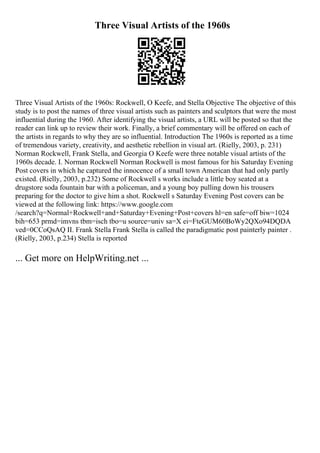 Three Visual Artists of the 1960s
Three Visual Artists of the 1960s: Rockwell, O Keefe, and Stella Objective The objective of this
study is to post the names of three visual artists such as painters and sculptors that were the most
influential during the 1960. After identifying the visual artists, a URL will be posted so that the
reader can link up to review their work. Finally, a brief commentary will be offered on each of
the artists in regards to why they are so influential. Introduction The 1960s is reported as a time
of tremendous variety, creativity, and aesthetic rebellion in visual art. (Rielly, 2003, p. 231)
Norman Rockwell, Frank Stella, and Georgia O Keefe were three notable visual artists of the
1960s decade. I. Norman Rockwell Norman Rockwell is most famous for his Saturday Evening
Post covers in which he captured the innocence of a small town American that had only partly
existed. (Rielly, 2003, p.232) Some of Rockwell s works include a little boy seated at a
drugstore soda fountain bar with a policeman, and a young boy pulling down his trousers
preparing for the doctor to give him a shot. Rockwell s Saturday Evening Post covers can be
viewed at the following link: https://www.google.com
/search?q=Normal+Rockwell+and+Saturday+Evening+Post+covers hl=en safe=off biw=1024
bih=653 prmd=imvns tbm=isch tbo=u source=univ sa=X ei=FteGUM60BoWy2QXo94DQDA
ved=0CCoQsAQ II. Frank Stella Frank Stella is called the paradigmatic post painterly painter .
(Rielly, 2003, p.234) Stella is reported
... Get more on HelpWriting.net ...
 