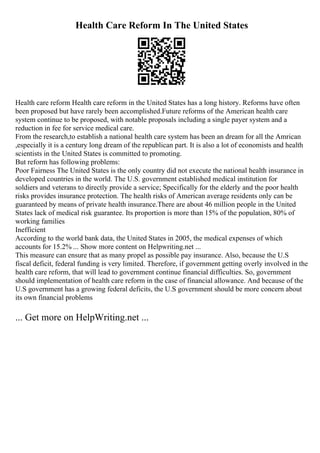 Health Care Reform In The United States
Health care reform Health care reform in the United States has a long history. Reforms have often
been proposed but have rarely been accomplished.Future reforms of the American health care
system continue to be proposed, with notable proposals including a single payer system and a
reduction in fee for service medical care.
From the research,to establish a national health care system has been an dream for all the Amrican
,especially it is a century long dream of the republican part. It is also a lot of economists and health
scientists in the United States is committed to promoting.
But reform has following problems:
Poor Fairness The United States is the only country did not execute the national health insurance in
developed countries in the world. The U.S. government established medical institution for
soldiers and veterans to directly provide a service; Specifically for the elderly and the poor health
risks provides insurance protection. The health risks of American average residents only can be
guaranteed by means of private health insurance.There are about 46 million people in the United
States lack of medical risk guarantee. Its proportion is more than 15% of the population, 80% of
working families
Inefficient
According to the world bank data, the United States in 2005, the medical expenses of which
accounts for 15.2% ... Show more content on Helpwriting.net ...
This measure can ensure that as many propel as possible pay insurance. Also, because the U.S
fiscal deficit, federal funding is very limited. Therefore, if government getting overly involved in the
health care reform, that will lead to government continue financial difficulties. So, government
should implementation of health care reform in the case of financial allowance. And because of the
U.S government has a growing federal deficits, the U.S government should be more concern about
its own financial problems
... Get more on HelpWriting.net ...
 