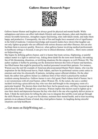 Gallows Humor Research Paper
Gallows humor Humor and laughter are always good for physical and mental health. While
unhappiness and stress can affect individuals lifestyle and cause diseases, jokes and chuckles can
release favorable hormones, strengthen organs functioning, relax individuals minds, and make them
happy and productive. Consequently, the role of fun and laughs have assumed a lot of significance
in the field of medicine. Common knowledge and research studies have shown that laughter can
not only lighten up people who are afflicted with serious diseases and other illnesses, but can also
facilitate them to recover quickly. However, when gallows humor involving medical professionals
in healthcare settings is focused, it can give rise to ethical dilemmas. Gallows... Show more content
on Helpwriting.net ...
She begins by defining gallows humor, and it is humor that treats serious, frightening, or painful
subject matter in a light or satirical way. Joking about death fits the term most literally, but making
fun of life threatening, disastrous, or terrifying situations fits the category as well (Watson 38). The
author explains it further by pointing out the distinction between this form of humor and harmless,
fun filled humor that might be practiced by medical personnel toward their patients. For instance,
Watson uses the real life example of American physiciannamed Hunter Patch Adams, who was the
inspiration for the Hollywood movie, Patch Adams, and how he performed various comic antics to
entertain and relax his chronically ill patients, including cancer affected children. On the other
hand, the author slots gallows humor as a dubious form of fun which is practiced by medical
residents among themselves. Gallows humor is not a feel good, Patch Adams kind of humor, but it
is not synonymous with all cruel humor, either (Watson 38). At the outset, she uses a somber
incident involving a pizza delivery boy who was shot and brought to the emergency room of a
particular hospital. The doctors there tried their best, but he passed away, still they loosened up and
joked about his death. Through this occurrence, Watson implies that doctors need to lighten up to
ease their shock and depression because the boy who died is the one who regularly deliver pizzas to
them. I think the motivation for telling the joke was to integrate this terrible event and get through
the shift (Watson 44). So, to get over his demise, maintain their mental health, and to treat incoming
patients in an enhanced frame of mind, they tried gallows humor. As laughing during stressful
situations can help healthcare
... Get more on HelpWriting.net ...
 