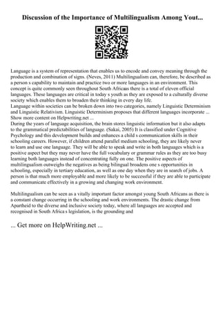 Discussion of the Importance of Multilingualism Among Yout...
Language is a system of representation that enables us to encode and convey meaning through the
production and combination of signs. (Neves, 2011) Multilingualism can, therefore, be described as
a person s capability to maintain and practice two or more languages in an environment. This
concept is quite commonly seen throughout South Africaas there is a total of eleven official
languages. These languages are critical in today s youth as they are exposed to a culturally diverse
society which enables them to broaden their thinking in every day life.
Language within societies can be broken down into two categories, namely Linguistic Determinism
and Linguistic Relativism. Linguistic Determinism proposes that different languages incorporate ...
Show more content on Helpwriting.net ...
During the years of language acquisition, the brain stores linguistic information but it also adapts
to the grammatical predictabilities of language. (Sakai, 2005) It is classified under Cognitive
Psychology and this development builds and enhances a child s communication skills in their
schooling careers. However, if children attend parallel medium schooling, they are likely never
to learn and use one language. They will be able to speak and write in both languages which is a
positive aspect but they may never have the full vocabulary or grammar rules as they are too busy
learning both languages instead of concentrating fully on one. The positive aspects of
multilingualism outweighs the negatives as being bilingual broadens one s opportunities in
schooling, especially in tertiary education, as well as one day when they are in search of jobs. A
person is that much more employable and more likely to be successful if they are able to participate
and communicate effectively in a growing and changing work environment.
Multilingualism can be seen as a vitally important factor amongst young South Africans as there is
a constant change occurring in the schooling and work environments. The drastic change from
Apartheid to the diverse and inclusive society today, where all languages are accepted and
recognised in South Africa s legislation, is the grounding and
... Get more on HelpWriting.net ...
 