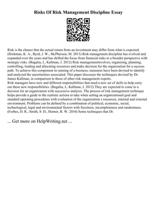 Risks Of Risk Management Discipline Essay
Risk is the chance that the actual return from an investment may differ from what is expected.
(Hickman, K. A., Byrd, J. W., McPherson, M. 2013) Risk management discipline has evolved and
expanded over the years and has shifted the focus from financial risks to a broader perspective with
strategic risks. (Bugalia, J., Kallman, J. 2012) Risk managementinvolves; organizing, planning,
controlling, leading and allocating resources and make decision for the organization for a success
path. To achieve this component in running of a business, measures have been devised to identify
and analyzed the uncertainties associated. This paper discusses the techniques devised by Dr.
James Kallman, in comparison to those of other risk management experts.
Risk managers have new and different responsibilities that need a new set of skills to help carry
out these new responsibilities. (Bugalia, J., Kallman, J. 2012) They are expected to come to a
decision for an organization with successive analysis. The process of risk management technique
helps provide a guide to the realistic actions to take when setting an organizational goal and
standard operating procedures with evaluation of the organization s resources, internal and external
environment. Problems can be defined by a combination of political, economic, social,
technological, legal and environmental factors with fuzziness, incompleteness and randomness.
(Forbes, D. R., Smith, S. D., Horner, R. W. 2010) Some techniques that Dr.
... Get more on HelpWriting.net ...
 