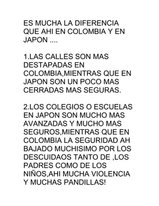 ES MUCHA LA DIFERENCIA
QUE AHI EN COLOMBIA Y EN
JAPON ....

1.LAS CALLES SON MAS
DESTAPADAS EN
COLOMBIA,MIENTRAS QUE EN
JAPON SON UN POCO MAS
CERRADAS MAS SEGURAS.

2.LOS COLEGIOS O ESCUELAS
EN JAPON SON MUCHO MAS
AVANZADAS Y MUCHO MAS
SEGUROS,MIENTRAS QUE EN
COLOMBIA LA SEGURIDAD AH
BAJADO MUCHISIMO POR LOS
DESCUIDAOS TANTO DE ,LOS
PADRES COMO DE LOS
NIÑOS,AHI MUCHA VIOLENCIA
Y MUCHAS PANDILLAS!
 