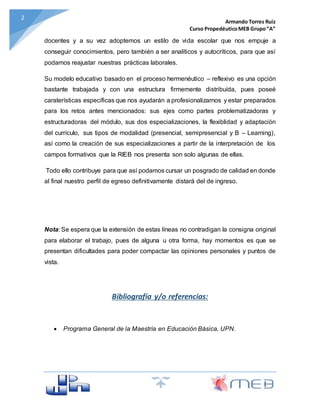 Armando Torres Ruiz
Curso PropedéuticoMEB Grupo“A”
2
docentes y a su vez adoptemos un estilo de vida escolar que nos empuje a
conseguir conocimientos, pero también a ser analíticos y autocríticos, para que así
podamos reajustar nuestras prácticas laborales.
Su modelo educativo basado en el proceso hermenéutico – reflexivo es una opción
bastante trabajada y con una estructura firmemente distribuída, pues poseé
caraterísticas específicas que nos ayudarán a profesionalizarnos y estar preparados
para los retos antes mencionados: sus ejes como partes problematizadoras y
estructuradoras del módulo, sus dos especializaciones, la flexiblidad y adaptación
del currículo, sus tipos de modalidad (presencial, semipresencial y B – Learning),
así como la creación de sus especializaciones a partir de la interpretación de los
campos formativos que la RIEB nos presenta son solo algunas de ellas.
Todo ello contribuye para que así podamos cursar un posgrado de calidad en donde
al final nuestro perfil de egreso definitivamente distará del de ingreso.
Nota: Se espera que la extensión de estas líneas no contradigan la consigna original
para elaborar el trabajo, pues de alguna u otra forma, hay momentos es que se
presentan dificultades para poder compactar las opiniones personales y puntos de
vista.
Bibliografía y/o referencias:
 Programa General de la Maestría en Educación Básica, UPN.
 