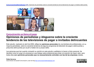 Comunicaciónsellamaeljuego.com. Opiniones de periodistas sobre la creciente tendencia de las televisiones de pagar a invitados delincuentes




Comunicación se llama el juego
Opiniones de periodistas y blogueros sobre la creciente
tendencia de las televisiones de pagar a invitados delincuentes
Este estudio, realizado en abril de 2009, refleja las opiniones personales de una treintena de profesionales, en su
mayoría periodistas, sobre la creciente tendencia de algunos programas de televisión de pagar a delincuentes y
presuntos delincuentes por acudir a hablar de su propio delito.

Las personas que han querido compartir su opinión en este estudio cualititativo lo hacen a título personal. He
decidido incluir el cargo y/o empresa en que trabaja cada profesional para dotar a la opinión de mayor valor, pero
todas ellas son opiniones personales que no necesariamente coinciden con las de las empresas citadas.

Pablo Herreros
Socio-Director de Goodwill Comunicación y autor del blog http://comunicacionsellamaeljuego.com
 