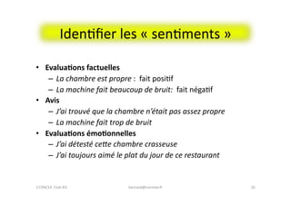 IdenFﬁer	
  les	
  «	
  senFments	
  »	
  	
  
•  Evalua&ons	
  factuelles	
  
–  La	
  chambre	
  est	
  propre	
  :	
  	
  fait	
  posiFf	
  
–  La	
  machine	
  fait	
  beaucoup	
  de	
  bruit:	
  	
  fait	
  négaFf	
  	
  
•  Avis	
  
–  J’ai	
  trouvé	
  que	
  la	
  chambre	
  n’était	
  pas	
  assez	
  propre	
  
–  La	
  machine	
  fait	
  trop	
  de	
  bruit	
  
•  Evalua&ons	
  émo&onnelles	
  
–  J’ai	
  détesté	
  ceRe	
  chambre	
  crasseuse	
  
–  J’ai	
  toujours	
  aimé	
  le	
  plat	
  du	
  jour	
  de	
  ce	
  restaurant	
  
bernard@normier.fr	
   10	
  17/04/14	
  	
  Club	
  IES	
  	
  
 