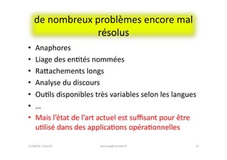 de	
  nombreux	
  problèmes	
  encore	
  mal	
  
résolus	
  
•  Anaphores	
  
•  Liage	
  des	
  enFtés	
  nommées	
  
•  Raeachements	
  longs	
  
•  Analyse	
  du	
  discours	
  
•  OuFls	
  disponibles	
  très	
  variables	
  selon	
  les	
  langues	
  
•  …	
  
•  Mais	
  l’état	
  de	
  l’art	
  actuel	
  est	
  suﬃsant	
  pour	
  être	
  
uFlisé	
  dans	
  des	
  applicaFons	
  opéraFonnelles	
  
bernard@normier.fr	
   11	
  17/04/14	
  	
  Club	
  IES	
  	
  
 