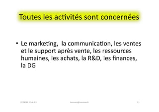 Toutes	
  les	
  acFvités	
  sont	
  concernées	
  
•  Le	
  markeFng,	
  	
  la	
  communicaFon,	
  les	
  ventes	
  
et	
  le	
  support	
  après	
  vente,	
  les	
  ressources	
  
humaines,	
  les	
  achats,	
  la	
  R&D,	
  les	
  ﬁnances,	
  
la	
  DG	
  
bernard@normier.fr	
   13	
  17/04/14	
  	
  Club	
  IES	
  	
  
 