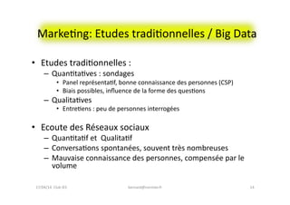 MarkeFng:	
  Etudes	
  tradiFonnelles	
  /	
  Big	
  Data	
  
•  Etudes	
  tradiFonnelles	
  :	
  
–  QuanFtaFves	
  :	
  sondages	
  
•  Panel	
  représentaFf,	
  bonne	
  connaissance	
  des	
  personnes	
  (CSP)	
  
•  Biais	
  possibles,	
  inﬂuence	
  de	
  la	
  forme	
  des	
  quesFons	
  
–  QualitaFves	
  
•  EntreFens	
  :	
  peu	
  de	
  personnes	
  interrogées	
  
•  Ecoute	
  des	
  Réseaux	
  sociaux	
  
–  QuanFtaFf	
  et	
  	
  QualitaFf	
  	
  
–  ConversaFons	
  spontanées,	
  souvent	
  très	
  nombreuses	
  
–  Mauvaise	
  connaissance	
  des	
  personnes,	
  compensée	
  par	
  le	
  
volume	
  
bernard@normier.fr	
   14	
  17/04/14	
  	
  Club	
  IES	
  	
  
 