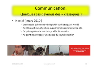 CommunicaFon:	
  
	
  Quelques	
  cas	
  devenus	
  des	
  «	
  classiques	
  »	
  
•  Nestlé	
  (	
  mars	
  2010	
  )	
  
•  Greenpeace	
  publie	
  une	
  vidéo	
  plutôt	
  trash	
  aeaquant	
  Nestlé	
  	
  
•  Nestlé	
  réagit	
  mal,	
  cherche	
  à	
  supprimer	
  des	
  commentaires,	
  etc.	
  
•  Ce	
  qui	
  augmente	
  le	
  bad	
  buzz,	
  «	
  eﬀet	
  Streisand	
  »	
  
•  Au	
  point	
  de	
  provoquer	
  une	
  baisse	
  du	
  cours	
  de	
  l’acFon	
  
bernard@normier.fr	
   15	
  17/04/14	
  	
  Club	
  IES	
  	
  
 