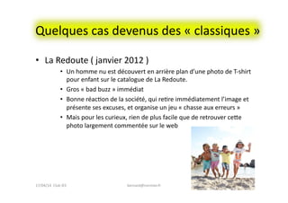 Quelques	
  cas	
  devenus	
  des	
  «	
  classiques	
  »	
  
•  La	
  Redoute	
  (	
  janvier	
  2012	
  )	
  
•  Un	
  homme	
  nu	
  est	
  découvert	
  en	
  arrière	
  plan	
  d’une	
  photo	
  de	
  T-­‐shirt	
  
pour	
  enfant	
  sur	
  le	
  catalogue	
  de	
  La	
  Redoute.	
  
•  Gros	
  «	
  bad	
  buzz	
  »	
  immédiat	
  
•  Bonne	
  réacFon	
  de	
  la	
  société,	
  qui	
  reFre	
  immédiatement	
  l’image	
  et	
  
présente	
  ses	
  excuses,	
  et	
  organise	
  un	
  jeu	
  «	
  chasse	
  aux	
  erreurs	
  »	
  
•  Mais	
  pour	
  les	
  curieux,	
  rien	
  de	
  plus	
  facile	
  que	
  de	
  retrouver	
  ceee	
  
photo	
  largement	
  commentée	
  sur	
  le	
  web	
  
bernard@normier.fr	
   16	
  17/04/14	
  	
  Club	
  IES	
  	
  
 