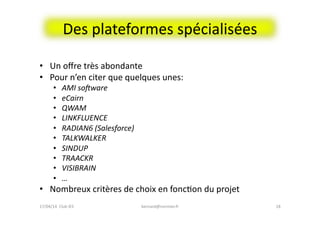 Des	
  plateformes	
  spécialisées	
  
•  Un	
  oﬀre	
  très	
  abondante	
  
•  Pour	
  n’en	
  citer	
  que	
  quelques	
  unes:	
  	
  
•  AMI	
  sohware	
  
•  eCairn	
  
•  QWAM	
  
•  LINKFLUENCE	
  
•  RADIAN6	
  (Salesforce)	
  
•  TALKWALKER	
  
•  SINDUP	
  
•  TRAACKR	
  
•  VISIBRAIN	
  
•  …	
  
•  Nombreux	
  critères	
  de	
  choix	
  en	
  foncFon	
  du	
  projet	
  
bernard@normier.fr	
   18	
  17/04/14	
  	
  Club	
  IES	
  	
  
 