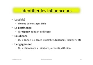 IdenFﬁer	
  les	
  inﬂuenceurs	
  
•  L’acFvité	
  
•  Volume	
  de	
  messages	
  émis	
  
•  La	
  perFnence	
  	
  
•  Par	
  rapport	
  au	
  sujet	
  de	
  l’étude	
  
•  L’audience	
  
•  Ou	
  «	
  portée	
  »,	
  «	
  reach	
  »:	
  nombre	
  d’abonnés,	
  followers,	
  etc	
  
•  L’engagement	
  
•  Ou	
  «	
  résonnance	
  »	
  :	
  citaFons,	
  retweets,	
  diﬀusion	
  
bernard@normier.fr	
   20	
  17/04/14	
  	
  Club	
  IES	
  	
  
 