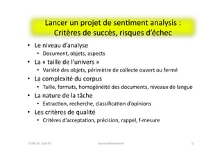 Lancer	
  un	
  projet	
  de	
  senFment	
  analysis	
  :	
  
Critères	
  de	
  succès,	
  risques	
  d’échec	
  
•  Le	
  niveau	
  d’analyse	
  
•  Document,	
  objets,	
  aspects	
  
•  La	
  «	
  taille	
  de	
  l’univers	
  »	
  
•  Variété	
  des	
  objets,	
  périmètre	
  de	
  collecte	
  ouvert	
  ou	
  fermé	
  
•  La	
  complexité	
  du	
  corpus	
  
•  Taille,	
  formats,	
  homogénéité	
  des	
  documents,	
  niveaux	
  de	
  langue	
  	
  
•  La	
  nature	
  de	
  la	
  tâche	
  
•  ExtracFon,	
  recherche,	
  classiﬁcaFon	
  d’opinions	
  
•  Les	
  critères	
  de	
  qualité	
  
•  Critères	
  d’acceptaFon,	
  précision,	
  rappel,	
  f-­‐mesure	
  
bernard@normier.fr	
   21	
  17/04/14	
  	
  Club	
  IES	
  	
  
 
