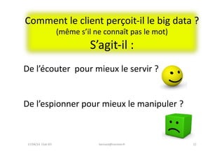Comment	
  le	
  client	
  perçoit-­‐il	
  le	
  big	
  data	
  ?	
  
(même	
  s’il	
  ne	
  connaît	
  pas	
  le	
  mot)	
  
S’agit-­‐il	
  :	
  	
  
22	
  bernard@normier.fr	
  
De	
  l’écouter	
  	
  pour	
  mieux	
  le	
  servir	
  ?	
  
De	
  l’espionner	
  pour	
  mieux	
  le	
  manipuler	
  ?	
  
17/04/14	
  	
  Club	
  IES	
  	
  
 