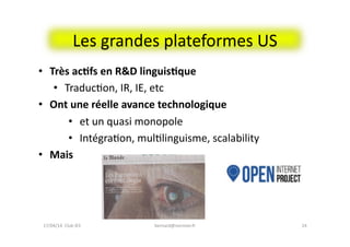 Les	
  grandes	
  plateformes	
  US	
  
bernard@normier.fr	
   24	
  
•  Très	
  ac&fs	
  en	
  R&D	
  linguis&que	
  
•  TraducFon,	
  IR,	
  IE,	
  etc	
  
•  Ont	
  une	
  réelle	
  avance	
  technologique	
  	
  
•  et	
  un	
  quasi	
  monopole	
  
•  IntégraFon,	
  mulFlinguisme,	
  scalability	
  
•  Mais	
  
17/04/14	
  	
  Club	
  IES	
  	
  
 
