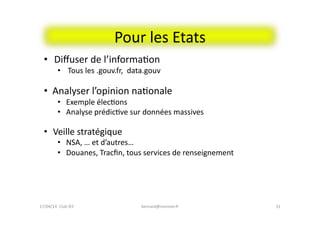 Pour	
  les	
  Etats	
  
bernard@normier.fr	
   31	
  
•  Diﬀuser	
  de	
  l’informaFon	
  	
  
•  Tous	
  les	
  .gouv.fr,	
  	
  data.gouv	
  
•  Analyser	
  l’opinion	
  naFonale	
  
•  Exemple	
  élecFons	
  	
  
•  Analyse	
  prédicFve	
  sur	
  données	
  massives	
  
•  	
  Veille	
  stratégique	
  
•  NSA,	
  …	
  et	
  d’autres…	
  
•  Douanes,	
  Tracﬁn,	
  tous	
  services	
  de	
  renseignement	
  
17/04/14	
  	
  Club	
  IES	
  	
  
 