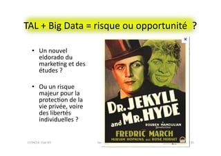 TAL	
  +	
  Big	
  Data	
  =	
  risque	
  ou	
  opportunité	
  	
  ?	
  
bernard@normier.fr	
   35	
  
•  Un	
  nouvel	
  
eldorado	
  du	
  
markeFng	
  et	
  des	
  
études	
  ?	
  
•  Ou	
  un	
  risque	
  
majeur	
  pour	
  la	
  
protecFon	
  de	
  la	
  
vie	
  privée,	
  voire	
  
des	
  libertés	
  
individuelles	
  ?	
  
17/04/14	
  	
  Club	
  IES	
  	
  
 