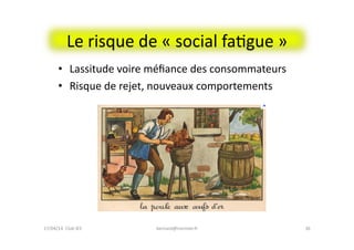 Le	
  risque	
  de	
  «	
  social	
  faFgue	
  »	
  
•  Lassitude	
  voire	
  méﬁance	
  des	
  consommateurs	
  
•  Risque	
  de	
  rejet,	
  nouveaux	
  comportements	
  
36	
  bernard@normier.fr	
  17/04/14	
  	
  Club	
  IES	
  	
  
 
