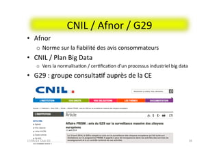 CNIL	
  /	
  Afnor	
  /	
  G29	
  
bernard@normier.fr	
   38	
  
•  Afnor	
  
o  Norme	
  sur	
  la	
  ﬁabilité	
  des	
  avis	
  consommateurs	
  
•  CNIL	
  /	
  Plan	
  Big	
  Data	
  	
  
o  Vers	
  la	
  normalisaFon	
  /	
  cerFﬁcaFon	
  d’un	
  processus	
  industriel	
  big	
  data	
  
•  G29	
  :	
  groupe	
  consultaFf	
  auprès	
  de	
  la	
  CE	
  
17/04/14	
  	
  Club	
  IES	
  	
  
 