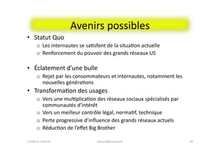 Avenirs	
  possibles	
  
•  Statut	
  Quo	
  
o  Les	
  internautes	
  se	
  saFsfont	
  de	
  la	
  situaFon	
  actuelle	
  
o  Renforcement	
  du	
  pouvoir	
  des	
  grands	
  réseaux	
  US	
  
•  Éclatement	
  d’une	
  bulle	
  
o  Rejet	
  par	
  les	
  consommateurs	
  et	
  internautes,	
  notamment	
  les	
  
nouvelles	
  généraFons	
  
•  TransformaFon	
  des	
  usages	
  	
  
o  Vers	
  une	
  mulFplicaFon	
  des	
  réseaux	
  sociaux	
  spécialisés	
  par	
  
communautés	
  d’intérêt	
  
o  Vers	
  un	
  meilleur	
  contrôle	
  légal,	
  normaFf,	
  technique	
  
o  Perte	
  progressive	
  d’inﬂuence	
  des	
  grands	
  réseaux	
  actuels	
  
o  RéducFon	
  de	
  l’eﬀet	
  Big	
  Brother	
  
39	
  bernard@normier.fr	
  17/04/14	
  	
  Club	
  IES	
  	
  
 