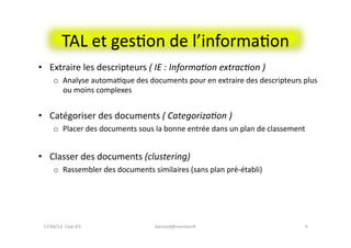 •  Extraire	
  les	
  descripteurs	
  (	
  IE	
  :	
  Informa#on	
  extrac#on	
  )	
  
o  Analyse	
  automaFque	
  des	
  documents	
  pour	
  en	
  extraire	
  des	
  descripteurs	
  plus	
  
ou	
  moins	
  complexes	
  
•  Catégoriser	
  des	
  documents	
  (	
  Categoriza#on	
  )	
  
o  Placer	
  des	
  documents	
  sous	
  la	
  bonne	
  entrée	
  dans	
  un	
  plan	
  de	
  classement	
  
•  Classer	
  des	
  documents	
  (clustering)	
  
o  Rassembler	
  des	
  documents	
  similaires	
  (sans	
  plan	
  pré-­‐établi)	
  
4	
  
TAL	
  et	
  gesFon	
  de	
  l’informaFon	
  
17/04/14	
  	
  Club	
  IES	
  	
   bernard@normier.fr	
  
 