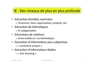 IE	
  :	
  Des	
  niveaux	
  de	
  plus	
  en	
  plus	
  profonds	
  
•  ExtracFon	
  d’enFtés	
  nommées	
  
o  Personnes,	
  lieux,	
  organisaFons,	
  produits,	
  etc.	
  
•  ExtracFon	
  de	
  thémaFques	
  
o  Et	
  catégorisaFon	
  
•  ExtracFons	
  de	
  relaFons	
  
o  Entre	
  enFtés	
  et	
  /	
  ou	
  thémaFques	
  
•  ExtracFon	
  d’informaFons	
  plus	
  subjecFves	
  
o  «	
  senFment	
  analysis	
  »	
  
•  ExtracFon	
  d’informaFons	
  ﬁables	
  
o  «	
  fact	
  checking	
  »	
  
17/04/14	
  	
  Club	
  IES	
  	
   5	
  bernard@normier.fr	
  
 