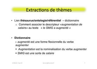 ExtracFons	
  de	
  thèmes	
  
•  Lien thésaurus/ontologie/référentiel – dictionnaire
o  Comment associer le descripteur «augmentation de
salaire» au texte « le SMIG a augmenté »
7	
  
•  Dictionnaire
!  augmenté est une forme flexionnelle du verbe
augmenter
!  Augmentation est la nominalisation du verbe augmenter
! SMIG est une sorte de salaire
17/04/14	
  	
  Club	
  IES	
  	
   bernard@normier.fr	
  
 