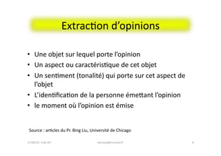 ExtracFon	
  d’opinions	
  
•  Une	
  objet	
  sur	
  lequel	
  porte	
  l’opinion	
  
•  Un	
  aspect	
  ou	
  caractérisFque	
  de	
  cet	
  objet	
  
•  Un	
  senFment	
  (tonalité)	
  qui	
  porte	
  sur	
  cet	
  aspect	
  de	
  
l’objet	
  
•  L’idenFﬁcaFon	
  de	
  la	
  personne	
  émeeant	
  l’opinion	
  
•  le	
  moment	
  où	
  l’opinion	
  est	
  émise	
  
bernard@normier.fr	
   8	
  
Source	
  :	
  arFcles	
  du	
  Pr.	
  Bing	
  Liu,	
  Université	
  de	
  Chicago	
  
17/04/14	
  	
  Club	
  IES	
  	
  
 