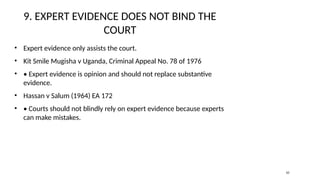 9. EXPERT EVIDENCE DOES NOT BIND THE
COURT
• Expert evidence only assists the court.
• Kit Smile Mugisha v Uganda, Criminal Appeal No. 78 of 1976
• • Expert evidence is opinion and should not replace substantive
evidence.
• Hassan v Salum (1964) EA 172
• • Courts should not blindly rely on expert evidence because experts
can make mistakes.
10
 