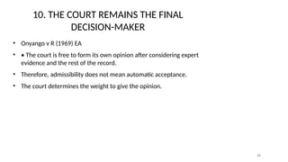 10. THE COURT REMAINS THE FINAL
DECISION-MAKER
• Onyango v R (1969) EA
• • The court is free to form its own opinion after considering expert
evidence and the rest of the record.
• Therefore, admissibility does not mean automatic acceptance.
• The court determines the weight to give the opinion.
11
 