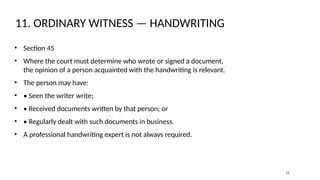 11. ORDINARY WITNESS — HANDWRITING
• Section 45
• Where the court must determine who wrote or signed a document,
the opinion of a person acquainted with the handwriting is relevant.
• The person may have:
• • Seen the writer write;
• • Received documents written by that person; or
• • Regularly dealt with such documents in business.
• A professional handwriting expert is not always required.
12
 
