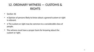 12. ORDINARY WITNESS — CUSTOMS &
RIGHTS
• Section 46
• • Opinion of persons likely to know about a general custom or right
is relevant.
• • The custom or right may be common to a considerable class of
people.
• The witness must have a proper basis for knowing about the
custom or right.
13
 