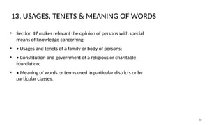 13. USAGES, TENETS & MEANING OF WORDS
• Section 47 makes relevant the opinion of persons with special
means of knowledge concerning:
• • Usages and tenets of a family or body of persons;
• • Constitution and government of a religious or charitable
foundation;
• • Meaning of words or terms used in particular districts or by
particular classes.
14
 