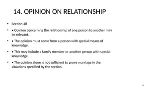 14. OPINION ON RELATIONSHIP
• Section 48
• • Opinion concerning the relationship of one person to another may
be relevant.
• • The opinion must come from a person with special means of
knowledge.
• • This may include a family member or another person with special
knowledge.
• • The opinion alone is not sufficient to prove marriage in the
situations specified by the section.
15
 