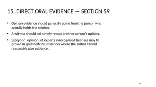 15. DIRECT ORAL EVIDENCE — SECTION 59
• Opinion evidence should generally come from the person who
actually holds the opinion.
• A witness should not simply repeat another person's opinion.
• Exception: opinions of experts in recognised treatises may be
proved in specified circumstances where the author cannot
reasonably give evidence.
16
 