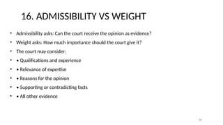 16. ADMISSIBILITY VS WEIGHT
• Admissibility asks: Can the court receive the opinion as evidence?
• Weight asks: How much importance should the court give it?
• The court may consider:
• • Qualifications and experience
• • Relevance of expertise
• • Reasons for the opinion
• • Supporting or contradicting facts
• • All other evidence
17
 