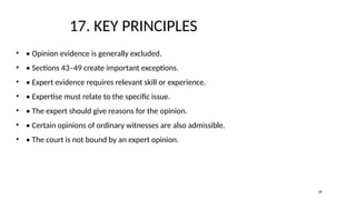 17. KEY PRINCIPLES
• • Opinion evidence is generally excluded.
• • Sections 43–49 create important exceptions.
• • Expert evidence requires relevant skill or experience.
• • Expertise must relate to the specific issue.
• • The expert should give reasons for the opinion.
• • Certain opinions of ordinary witnesses are also admissible.
• • The court is not bound by an expert opinion.
18
 