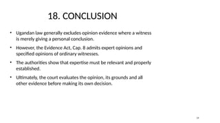18. CONCLUSION
• Ugandan law generally excludes opinion evidence where a witness
is merely giving a personal conclusion.
• However, the Evidence Act, Cap. 8 admits expert opinions and
specified opinions of ordinary witnesses.
• The authorities show that expertise must be relevant and properly
established.
• Ultimately, the court evaluates the opinion, its grounds and all
other evidence before making its own decision.
19
 