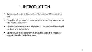 1. INTRODUCTION
• Opinion evidence is a statement of what a person thinks about a
fact.
• Examples: what caused an event, whether something happened, or
who wrote a document.
• General rule: witnesses should give facts they personally perceived,
not their own conclusions.
• Opinion evidence is generally inadmissible, subject to important
exceptions under the Evidence Act.
2
 