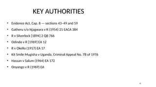 KEY AUTHORITIES
• Evidence Act, Cap. 8 — sections 43–49 and 59
• Gatheru s/o Njagwara v R (1954) 21 EACA 384
• R v Silverlock [1894] 2 QB 766
• Odindo v R [1969] EA 12
• R v Okello (1917) EA 17
• Kit Smile Mugisha v Uganda, Criminal Appeal No. 78 of 1976
• Hassan v Salum (1964) EA 172
• Onyango v R (1969) EA
20
 