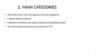 2. MAIN CATEGORIES
• The Evidence Act, Cap. 8 recognises two main categories:
• • Expert opinion evidence
• • Opinion of ordinary/non-expert witnesses in specified matters
• The main statutory provisions are sections 43–49.
3
 
